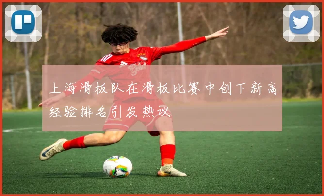 上海滑板队在滑板比赛中创下新高经验排名引发热议