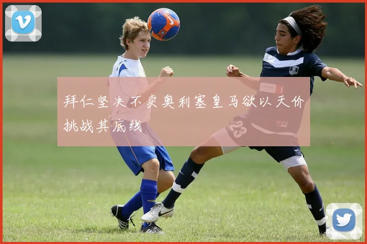 拜仁坚决不卖奥利塞皇马欲以天价挑战其底线