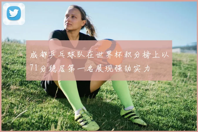 成都乒乓球队在世界杯积分榜上以71分稳居第一名展现强劲实力