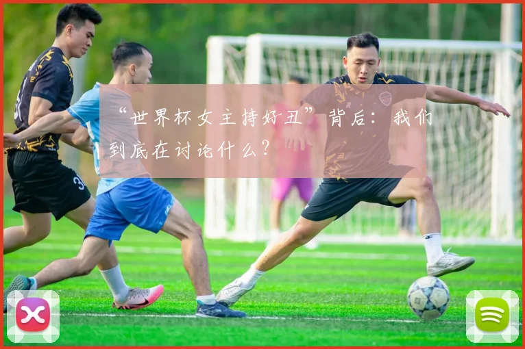 “世界杯女主持好丑”背后：我们到底在讨论什么？