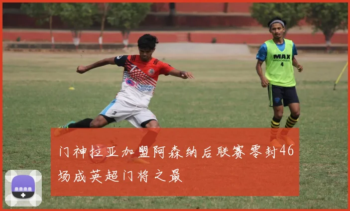 门神拉亚加盟阿森纳后联赛零封46场成英超门将之最