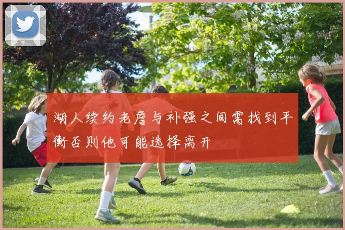 湖人续约老詹与补强之间需找到平衡否则他可能选择离开