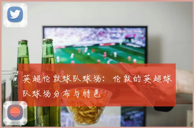 英超伦敦球队球场：伦敦的英超球队球场分布与特色