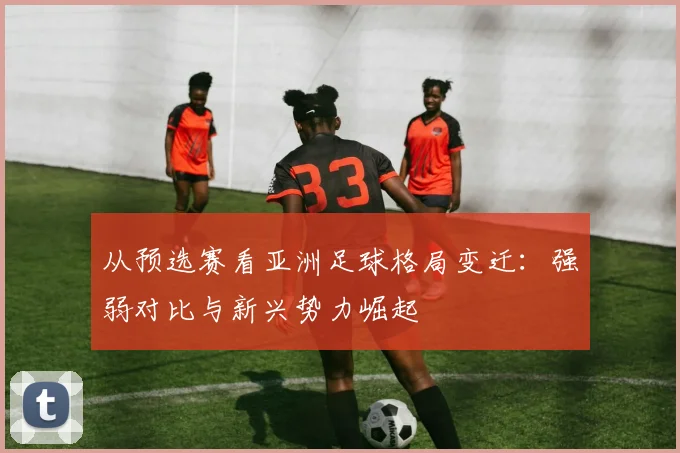 从预选赛看亚洲足球格局变迁：强弱对比与新兴势力崛起
