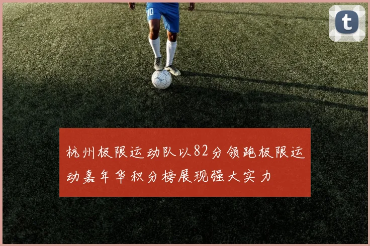 杭州极限运动队以82分领跑极限运动嘉年华积分榜展现强大实力