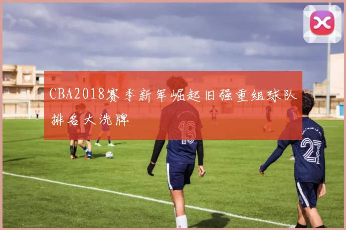 CBA2018赛季新军崛起旧强重组球队排名大洗牌