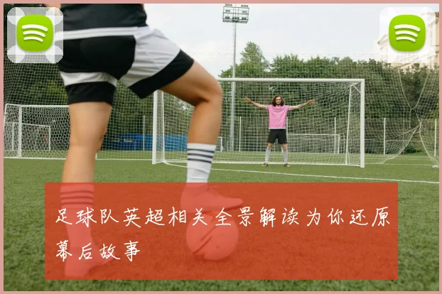 足球队英超相关全景解读为你还原幕后故事