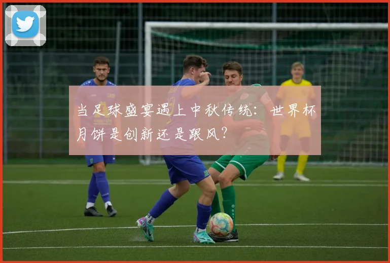 当足球盛宴遇上中秋传统：世界杯月饼是创新还是跟风？